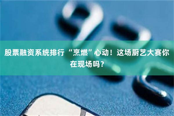 股票融资系统排行 “烹燃”心动！这场厨艺大赛你在现场吗？