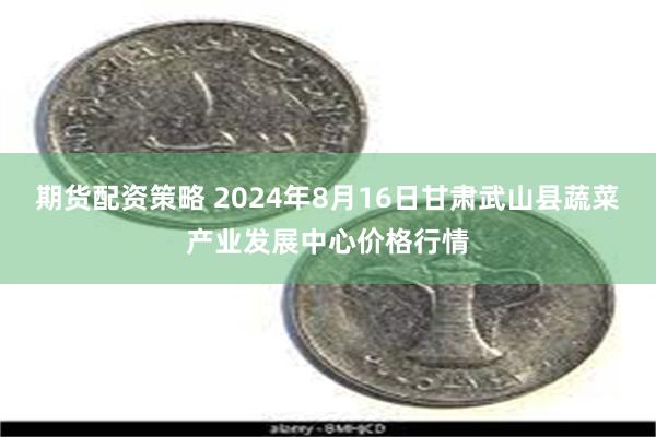 期货配资策略 2024年8月16日甘肃武山县蔬菜产业发展中心价格行情