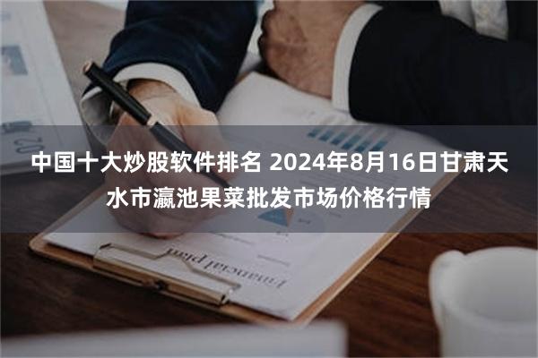 中国十大炒股软件排名 2024年8月16日甘肃天水市瀛池果菜批发市场价格行情