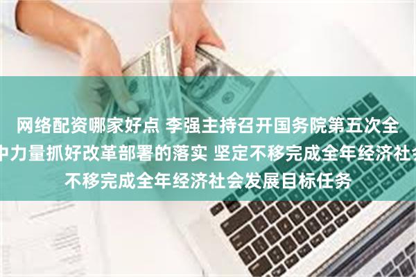 网络配资哪家好点 李强主持召开国务院第五次全体会议强调 集中力量抓好改革部署的落实 坚定不移完成全年经济社会发展目标任务