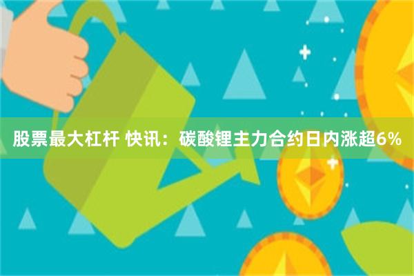 股票最大杠杆 快讯：碳酸锂主力合约日内涨超6%