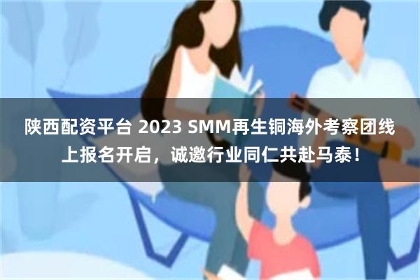 陕西配资平台 2023 SMM再生铜海外考察团线上报名开启，诚邀行业同仁共赴马泰！