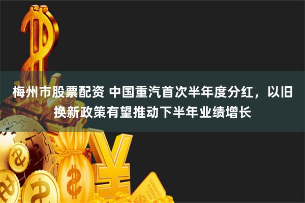 梅州市股票配资 中国重汽首次半年度分红，以旧换新政策有望推动下半年业绩增长