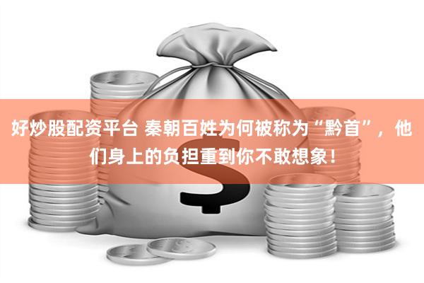 好炒股配资平台 秦朝百姓为何被称为“黔首”，他们身上的负担重到你不敢想象！