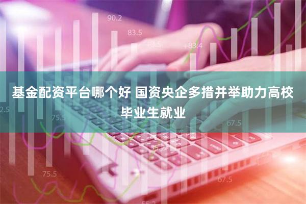 基金配资平台哪个好 国资央企多措并举助力高校毕业生就业