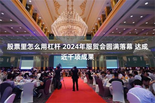 股票里怎么用杠杆 2024年服贸会圆满落幕 达成近千项成果