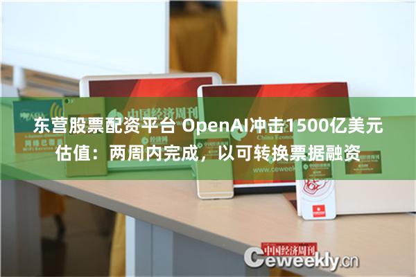 东营股票配资平台 OpenAI冲击1500亿美元估值：两周内完成，以可转换票据融资