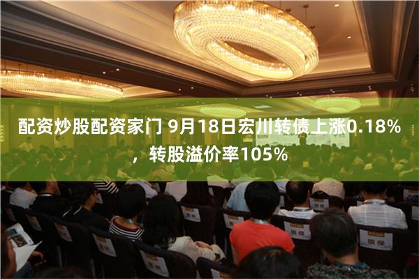 配资炒股配资家门 9月18日宏川转债上涨0.18%，转股溢价率105%