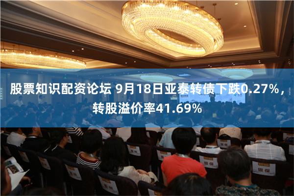 股票知识配资论坛 9月18日亚泰转债下跌0.27%，转股溢价率41.69%