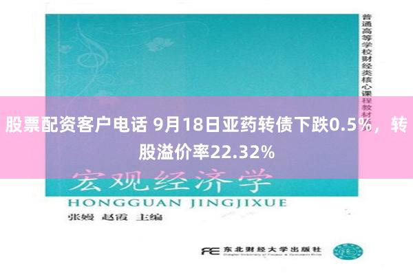 股票配资客户电话 9月18日亚药转债下跌0.5%，转股溢价率22.32%