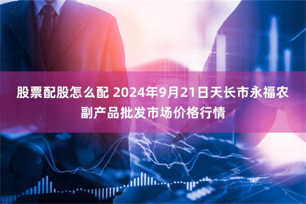 股票配股怎么配 2024年9月21日天长市永福农副产品批发市场价格行情