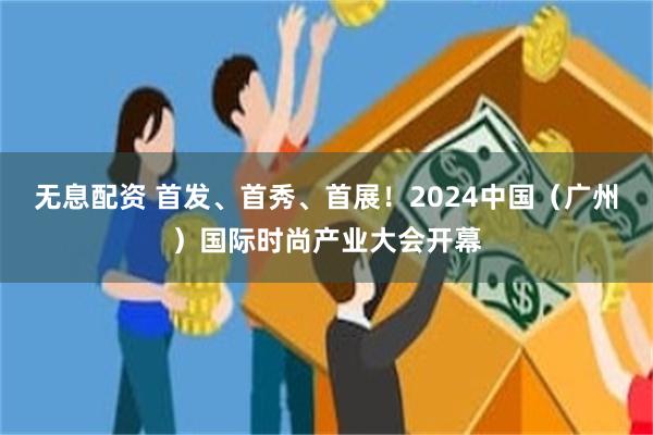 无息配资 首发、首秀、首展！2024中国（广州）国际时尚产业大会开幕