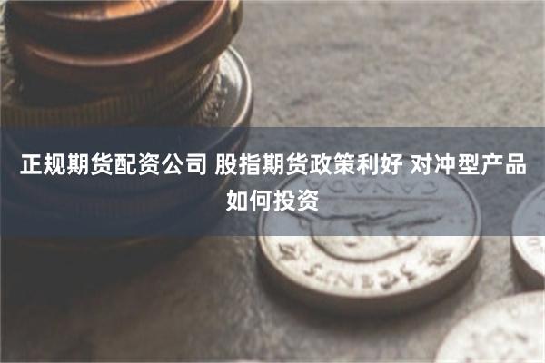 正规期货配资公司 股指期货政策利好 对冲型产品如何投资