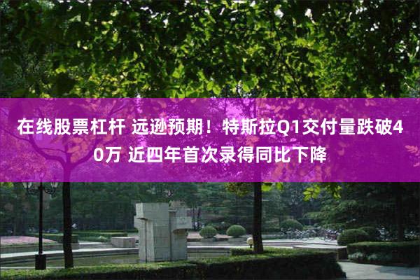 在线股票杠杆 远逊预期！特斯拉Q1交付量跌破40万 近四年首次录得同比下降