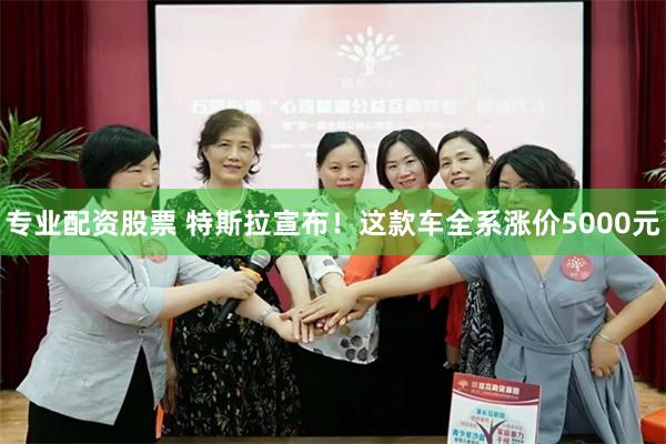 专业配资股票 特斯拉宣布！这款车全系涨价5000元