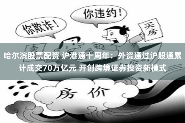 哈尔滨股票配资 沪港通十周年：外资通过沪股通累计成交70万亿元 开创跨境证券投资新模式