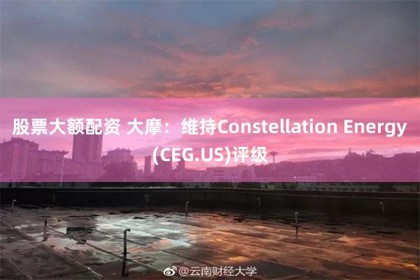 股票大额配资 大摩：维持Constellation Energy(CEG.US)评级