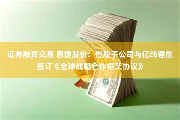 证券融资交易 恩捷股份：控股子公司与亿纬锂能签订《全球战略合作框架协议》