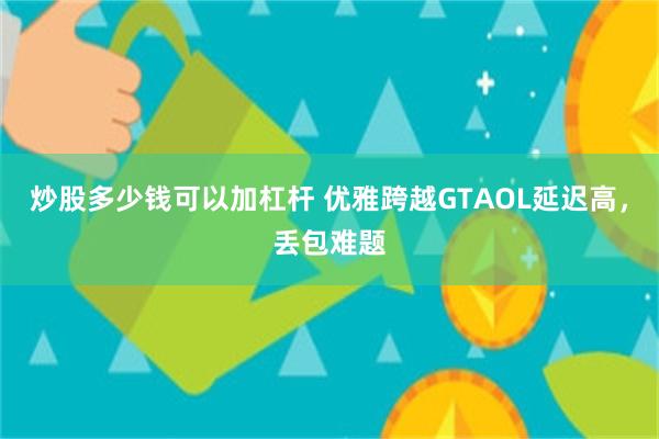 炒股多少钱可以加杠杆 优雅跨越GTAOL延迟高，丢包难题