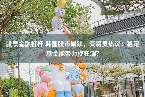 股票金融杠杆 韩国股市暴跌，交易员热议：稳定基金能否力挽狂澜?