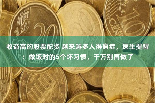 收益高的股票配资 越来越多人得癌症，医生提醒：做饭时的5个坏习惯，千万别再做了