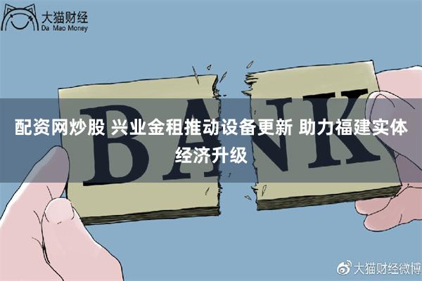 配资网炒股 兴业金租推动设备更新 助力福建实体经济升级