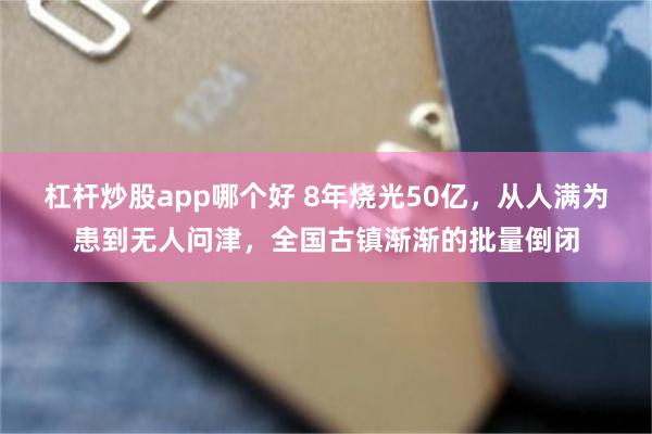 杠杆炒股app哪个好 8年烧光50亿，从人满为患到无人问津，全国古镇渐渐的批量倒闭