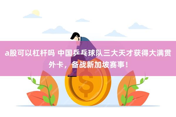 a股可以杠杆吗 中国乒乓球队三大天才获得大满贯外卡，备战新加坡赛事！