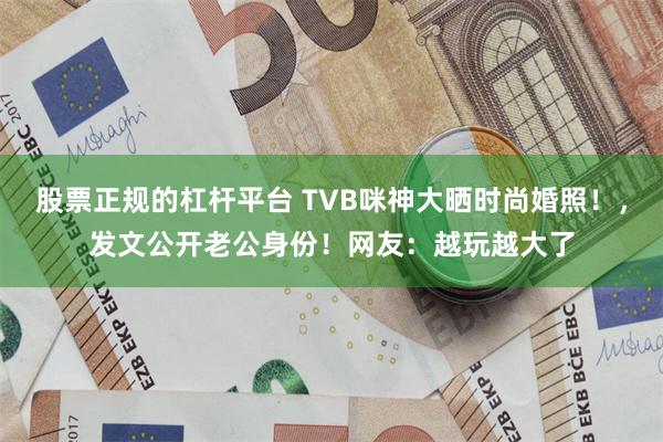 股票正规的杠杆平台 TVB咪神大晒时尚婚照！，发文公开老公身份！网友：越玩越大了