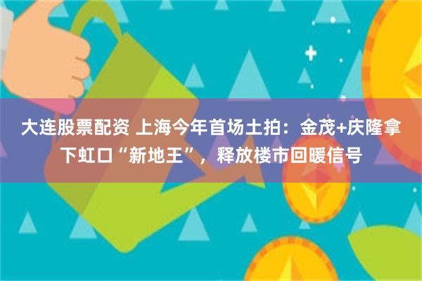 大连股票配资 上海今年首场土拍：金茂+庆隆拿下虹口“新地王”，释放楼市回暖信号