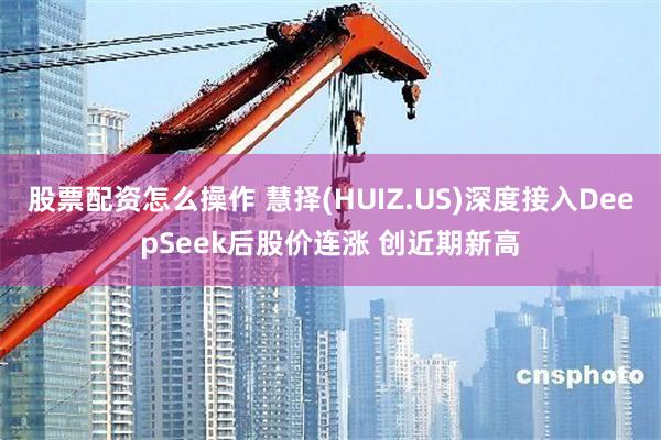 股票配资怎么操作 慧择(HUIZ.US)深度接入DeepSeek后股价连涨 创近期新高