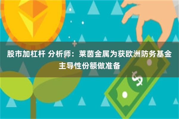 股市加杠杆 分析师：莱茵金属为获欧洲防务基金主导性份额做准备