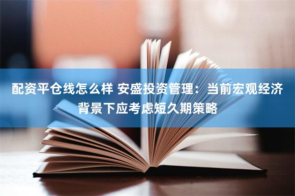 配资平仓线怎么样 安盛投资管理：当前宏观经济背景下应考虑短久期策略