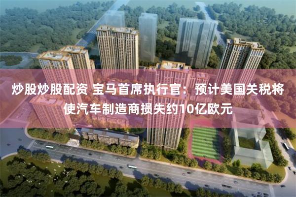 炒股炒股配资 宝马首席执行官：预计美国关税将使汽车制造商损失约10亿欧元