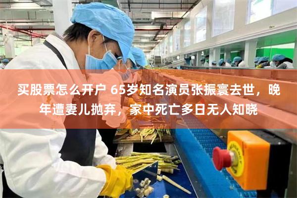 买股票怎么开户 65岁知名演员张振寰去世，晚年遭妻儿抛弃，家中死亡多日无人知晓
