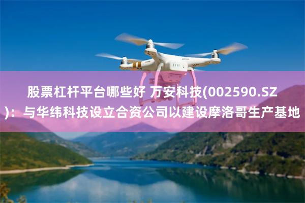 股票杠杆平台哪些好 万安科技(002590.SZ)：与华纬科技设立合资公司以建设摩洛哥生产基地