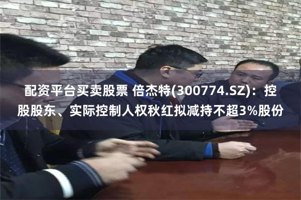 配资平台买卖股票 倍杰特(300774.SZ)：控股股东、实际控制人权秋红拟减持不超3%股份