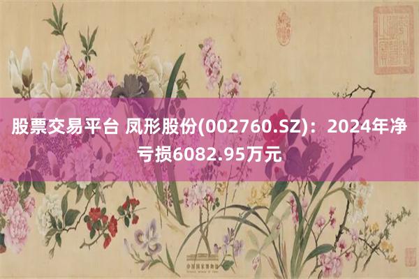 股票交易平台 凤形股份(002760.SZ)：2024年净亏损6082.95万元
