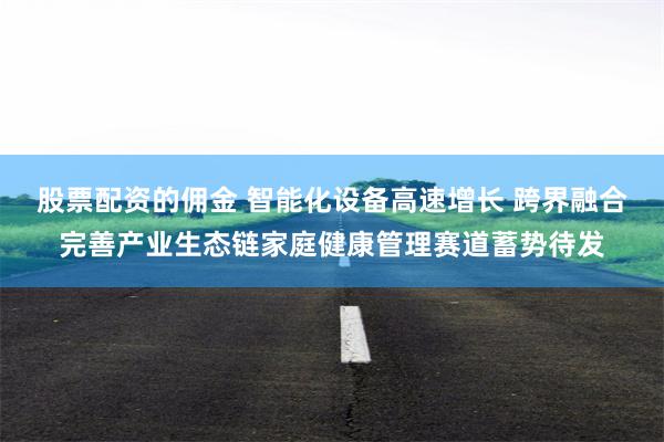 股票配资的佣金 智能化设备高速增长 跨界融合完善产业生态链家庭健康管理赛道蓄势待发