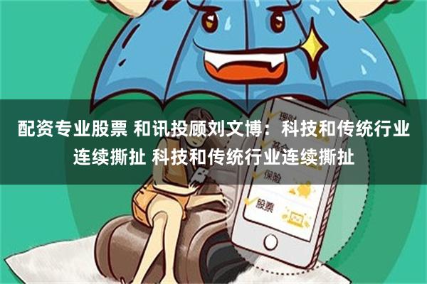配资专业股票 和讯投顾刘文博：科技和传统行业连续撕扯 科技和传统行业连续撕扯