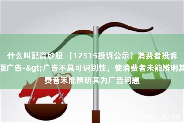 什么叫配资炒股 【12315投诉公示】消费者投诉千禾味业虚假广告->广告不具可识别性，使消费者未能辨明其为广告问题