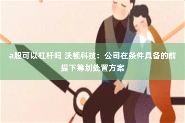 a股可以杠杆吗 沃顿科技：公司在条件具备的前提下筹划处置方案