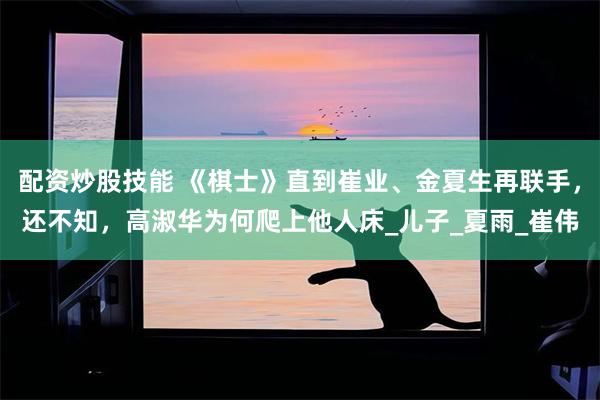 配资炒股技能 《棋士》直到崔业、金夏生再联手，还不知，高淑华为何爬上他人床_儿子_夏雨_崔伟