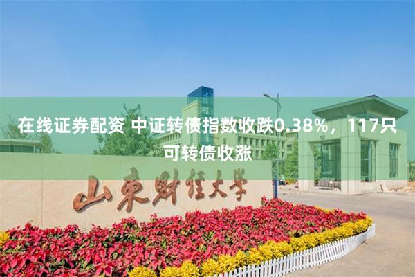 在线证券配资 中证转债指数收跌0.38%，117只可转债收涨