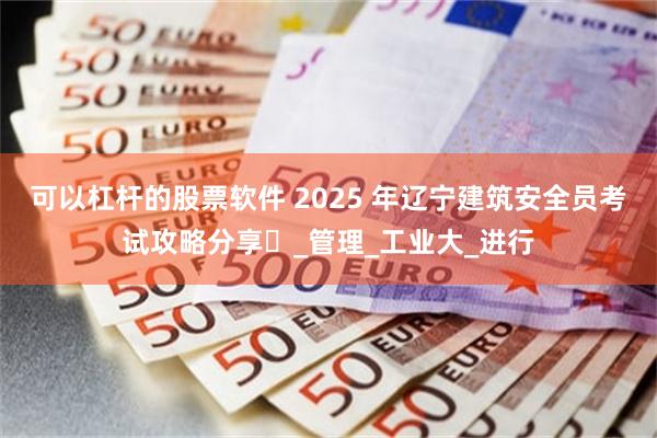 可以杠杆的股票软件 2025 年辽宁建筑安全员考试攻略分享​_管理_工业大_进行