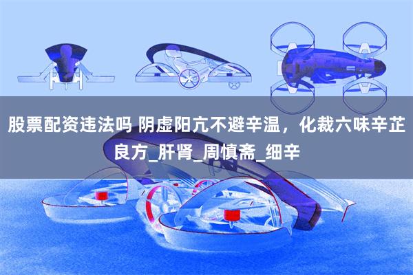 股票配资违法吗 阴虚阳亢不避辛温，化裁六味辛芷良方_肝肾_周慎斋_细辛