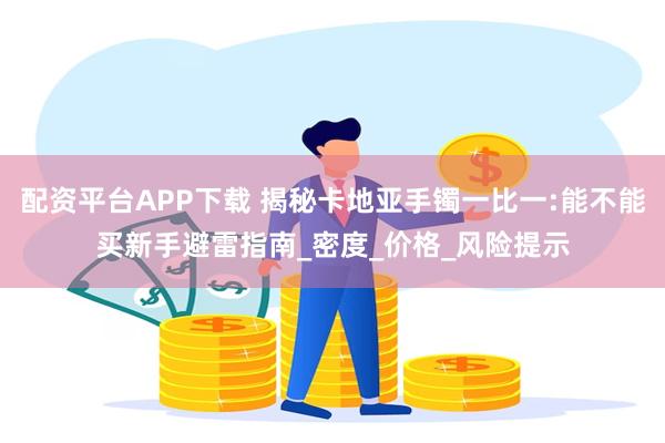 配资平台APP下载 揭秘卡地亚手镯一比一:能不能买新手避雷指南_密度_价格_风险提示