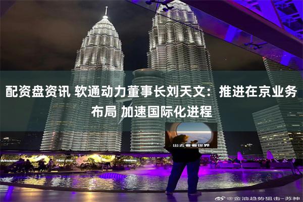 配资盘资讯 软通动力董事长刘天文：推进在京业务布局 加速国际化进程