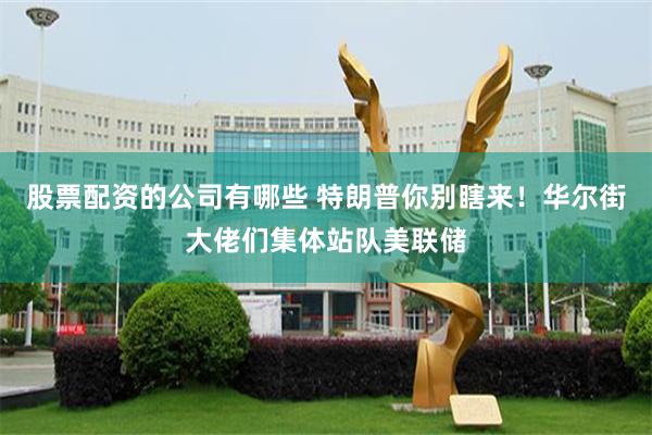 股票配资的公司有哪些 特朗普你别瞎来！华尔街大佬们集体站队美联储