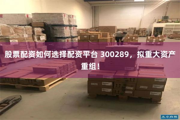 股票配资如何选择配资平台 300289，拟重大资产重组！